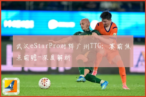 武汉eStarPro对阵广州TTG：赛前焦点前瞻-深度解析