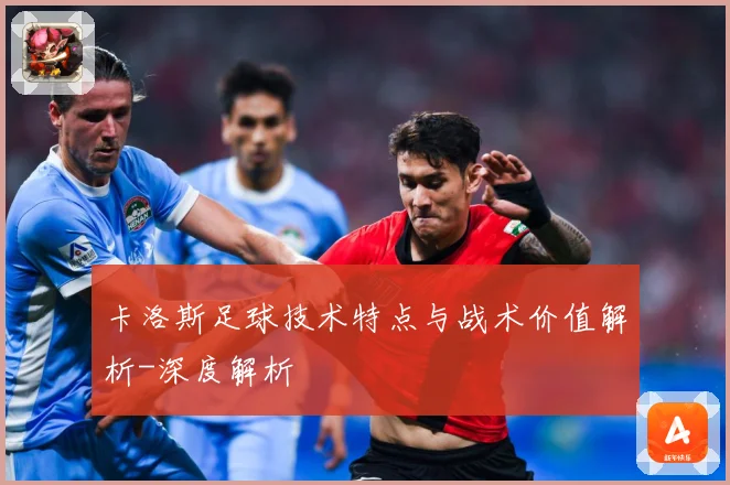 卡洛斯足球技术特点与战术价值解析-深度解析