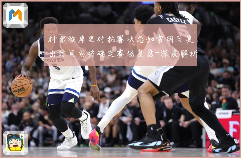 科尔称库里对抗赛状态如常明日复出时间或将确定赛场复盘-深度解析